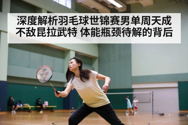 深度解析羽毛球世锦赛男单周天成不敌昆拉武特 体能瓶颈待解的背后