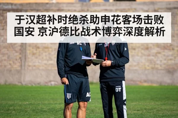 于汉超补时绝杀助申花客场击败国安 京沪德比战术博弈深度解析