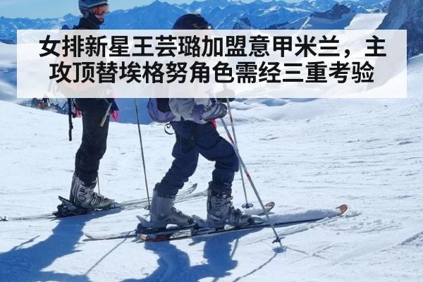 女排新星王芸璐加盟意甲米兰，主攻顶替埃格努角色需经三重考验